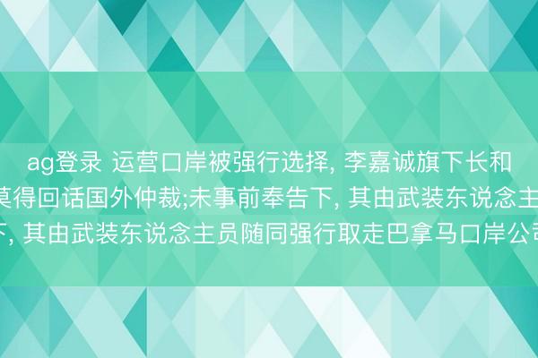 ag登录 运营口岸被强行选择， 李嘉诚旗下长和最新发声: 巴拿马政府莫得回话国外仲裁;未事前奉告下， 其由武装东说念主员随同强行取走巴拿马口岸公司文献