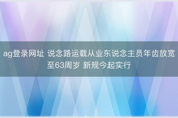 ag登录网址 说念路运载从业东说念主员年齿放宽至63周岁 新规今起实行