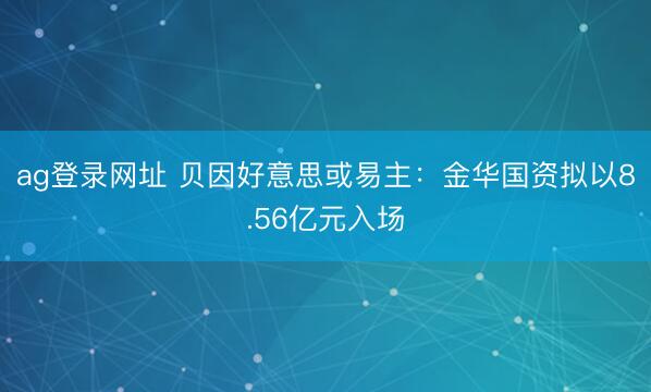 ag登录网址 贝因好意思或易主：金华国资拟以8.56亿元入场