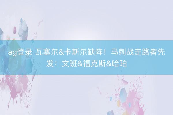 ag登录 瓦塞尔&卡斯尔缺阵！马刺战走路者先发：文班&福克斯&哈珀