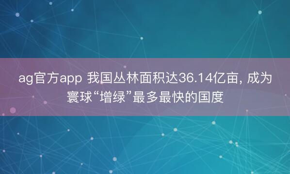 ag官方app 我国丛林面积达36.14亿亩， 成为寰球“增绿”最多最快的国度