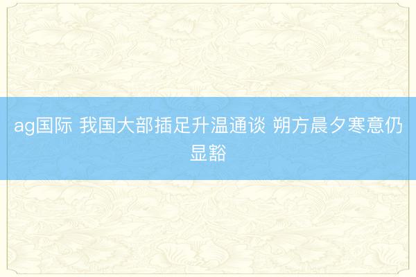 ag国际 我国大部插足升温通谈 朔方晨夕寒意仍显豁