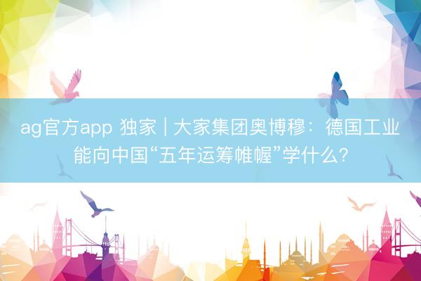 ag官方app 独家 | 大家集团奥博穆:德国工业能向中国“五年运筹帷幄”学什么?