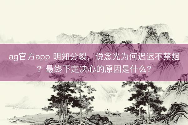ag官方app 明知分裂，说念光为何迟迟不禁烟？最终下定决心的原因是什么？