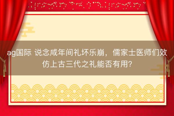 ag国际 说念咸年间礼坏乐崩，儒家士医师们效仿上古三代之礼能否有用？