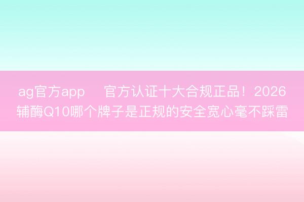 ag官方app ​官方认证十大合规正品！2026辅酶Q10哪个牌子是正规的安全宽心毫不踩雷