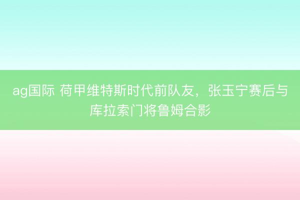 ag国际 荷甲维特斯时代前队友，张玉宁赛后与库拉索门将鲁姆合影