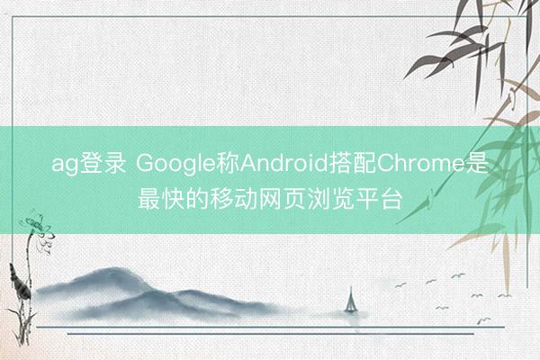 ag登录 Google称Android搭配Chrome是最快的移动网页浏览平台