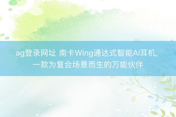 ag登录网址 南卡Wing通达式智能AI耳机， 一款为复合场景而生的万能伙伴