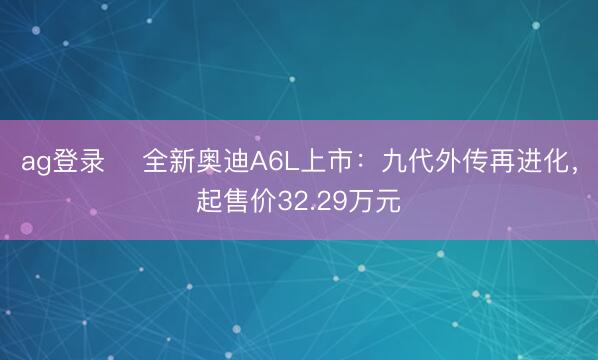 ag登录 ​全新奥迪A6L上市：九代外传再进化，起售价32.29万元