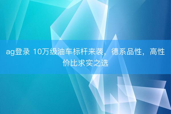 ag登录 10万级油车标杆来袭，德系品性，高性价比求实之选