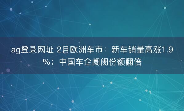 ag登录网址 2月欧洲车市:新车销量高涨1.9%;中国车企阛阓份额翻倍