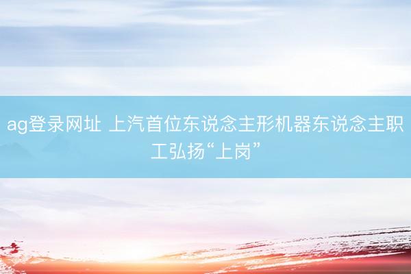 ag登录网址 上汽首位东说念主形机器东说念主职工弘扬“上岗”