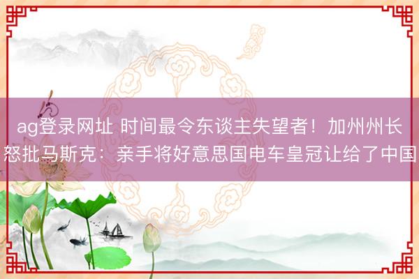 ag登录网址 时间最令东谈主失望者！加州州长怒批马斯克：亲手将好意思国电车皇冠让给了中国