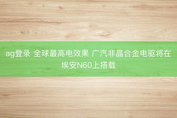 ag登录 全球最高电效果 广汽非晶合金电驱将在埃安N60上搭载
