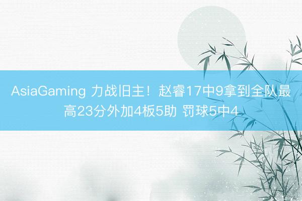 AsiaGaming 力战旧主！赵睿17中9拿到全队最高23分外加4板5助 罚球5中4