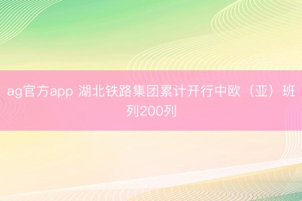 ag官方app 湖北铁路集团累计开行中欧（亚）班列200列