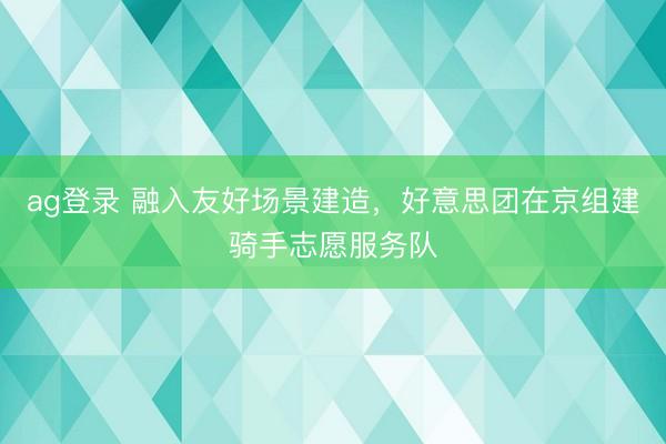 ag登录 融入友好场景建造，好意思团在京组建骑手志愿服务队