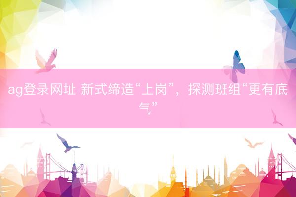 ag登录网址 新式缔造“上岗”，探测班组“更有底气”