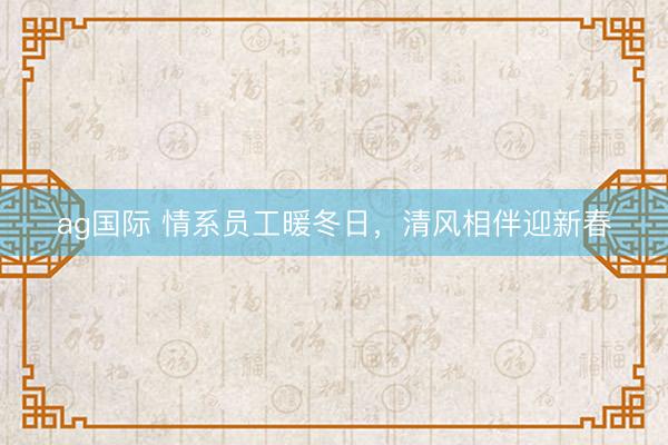 ag国际 情系员工暖冬日，清风相伴迎新春
