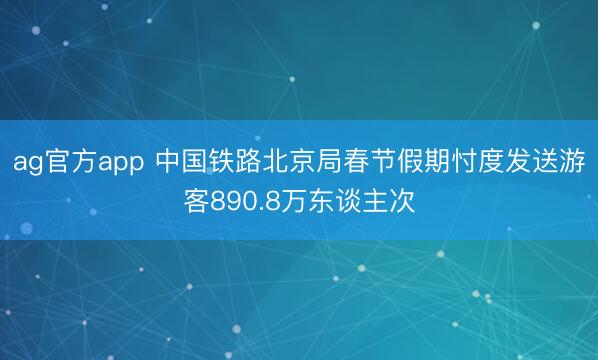 ag官方app 中国铁路北京局春节假期忖度发送游客890.8万东谈主次