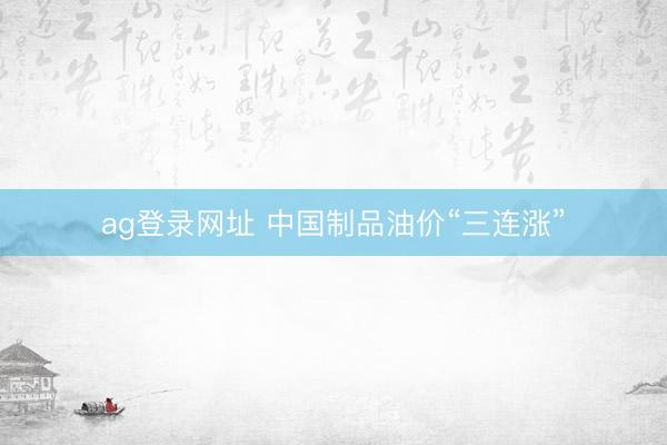 ag登录网址 中国制品油价“三连涨”