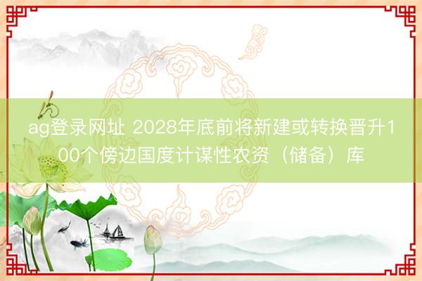 ag登录网址 2028年底前将新建或转换晋升100个傍边国度计谋性农资（储备）库