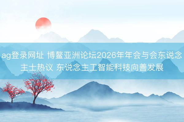 ag登录网址 博鳌亚洲论坛2026年年会与会东说念主士热议 东说念主工智能科技向善发展