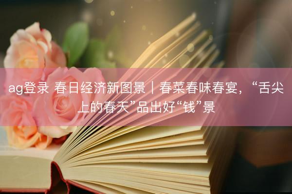 ag登录 春日经济新图景｜春菜春味春宴，“舌尖上的春天”品出好“钱”景