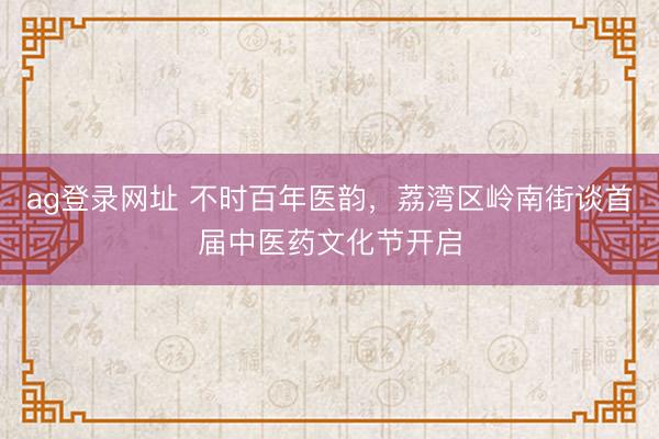 ag登录网址 不时百年医韵，荔湾区岭南街谈首届中医药文化节开启