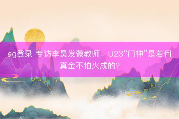 ag登录 专访李昊发蒙教师：U23“门神”是若何真金不怕火成的？
