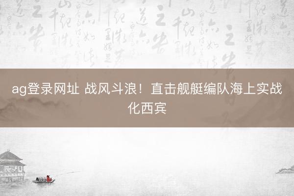 ag登录网址 战风斗浪！直击舰艇编队海上实战化西宾
