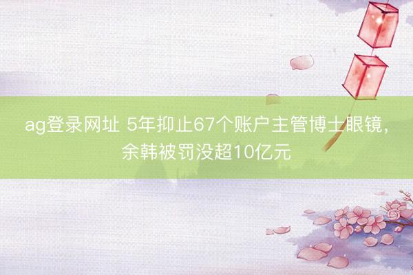 ag登录网址 5年抑止67个账户主管博士眼镜，余韩被罚没超10亿元