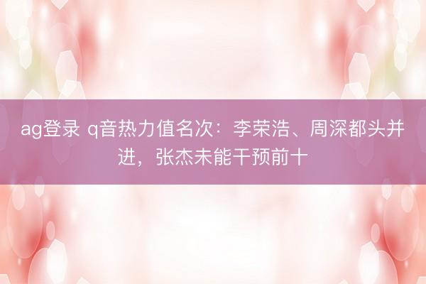 ag登录 q音热力值名次：李荣浩、周深都头并进，张杰未能干预前十