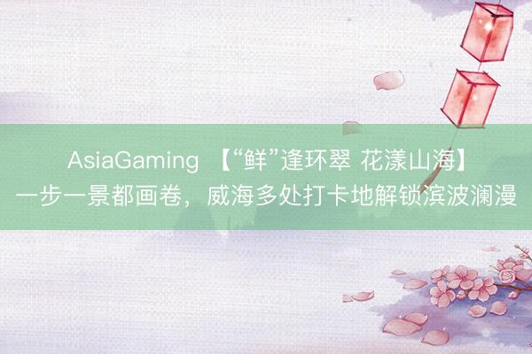 AsiaGaming 【“鲜”逢环翠 花漾山海】一步一景都画卷，威海多处打卡地解锁滨波澜漫