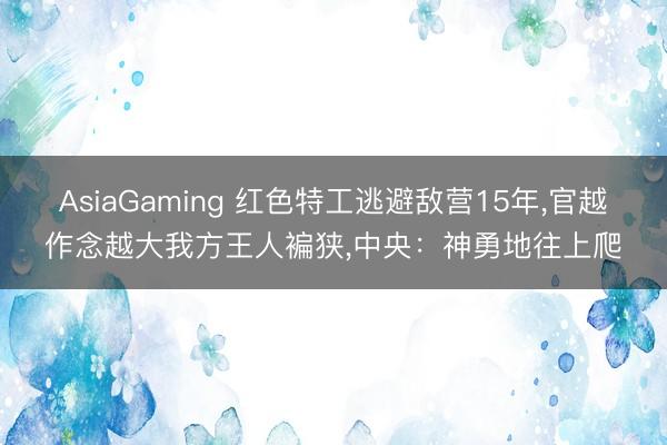 AsiaGaming 红色特工逃避敌营15年，官越作念越大我方王人褊狭，中央：神勇地往上爬