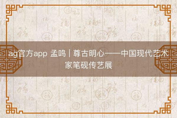 ag官方app 孟鸣 | 尊古明心——中国现代艺术家笔砚传艺展