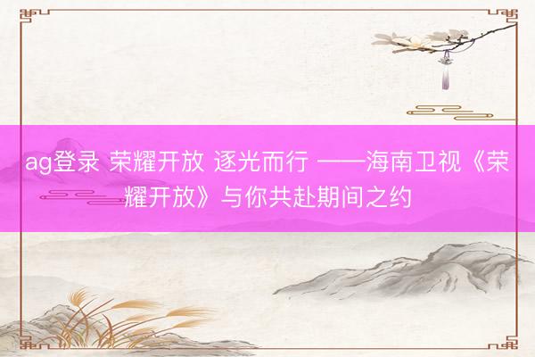 ag登录 荣耀开放 逐光而行 ——海南卫视《荣耀开放》与你共赴期间之约