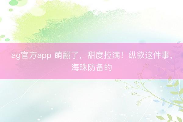 ag官方app 萌翻了，甜度拉满！纵欲这件事，海珠防备的