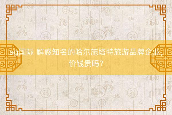 ag国际 解惑知名的哈尔施塔特旅游品牌企业，价钱贵吗？