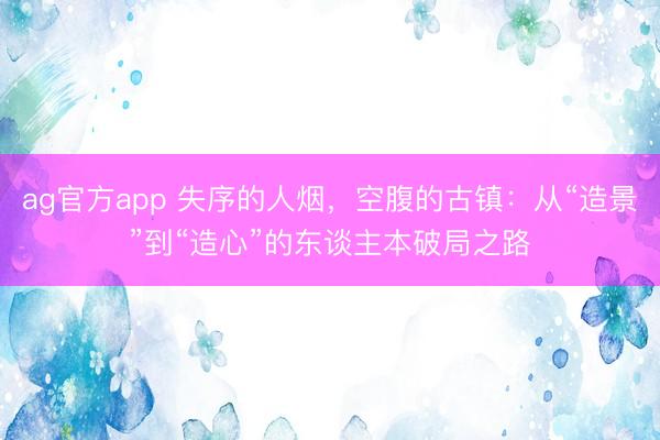 ag官方app 失序的人烟,空腹的古镇:从“造景”到“造心”的东谈主本破局之路