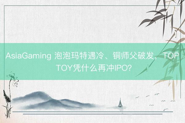 AsiaGaming 泡泡玛特遇冷、铜师父破发,TOP TOY凭什么再冲IPO?