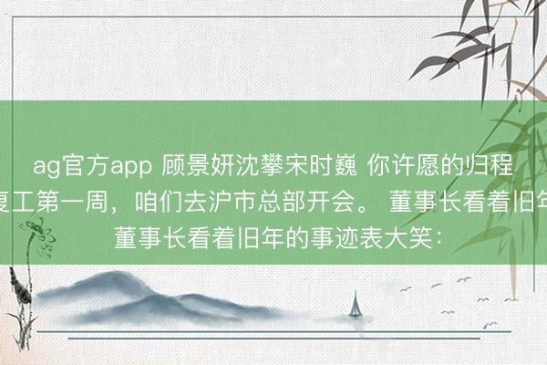 ag官方app 顾景妍沈攀宋时巍 你许愿的归程我不等了 年后复工第一周，咱们去沪市总部开会。 董事长看着旧年的事迹表大笑：