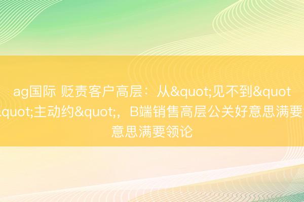 ag国际 贬责客户高层:从"见不到"到"主动约",B端销售高层公关好意思满要领论