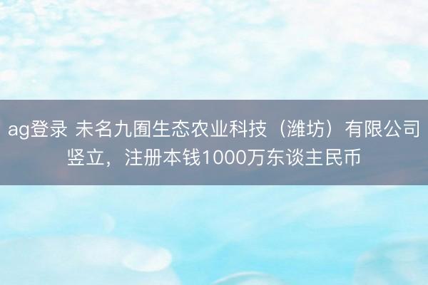 ag登录 未名九囿生态农业科技(潍坊)有限公司竖立,注册本钱1000万东谈主民币