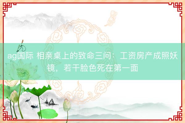 ag国际 相亲桌上的致命三问：工资房产成照妖镜，若干脸色死在第一面