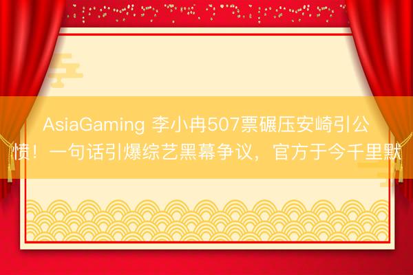 AsiaGaming 李小冉507票碾压安崎引公愤！一句话引爆综艺黑幕争议，官方于今千里默