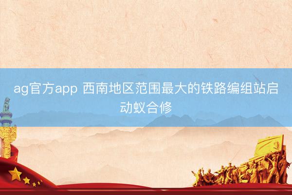 ag官方app 西南地区范围最大的铁路编组站启动蚁合修