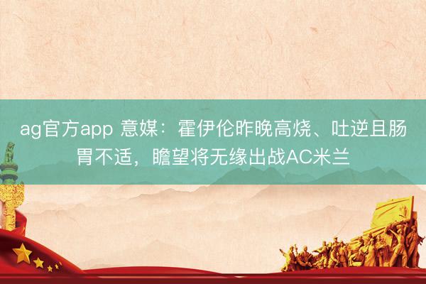 ag官方app 意媒：霍伊伦昨晚高烧、吐逆且肠胃不适，瞻望将无缘出战AC米兰