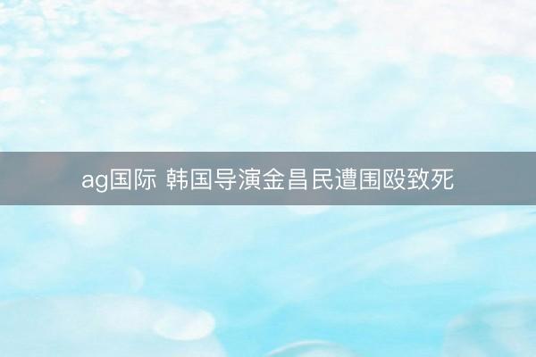 ag国际 韩国导演金昌民遭围殴致死